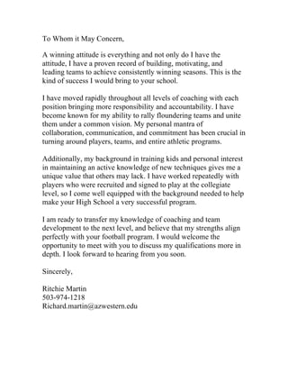 To Whom it May Concern,
A winning attitude is everything and not only do I have the
attitude, I have a proven record of building, motivating, and
leading teams to achieve consistently winning seasons. This is the
kind of success I would bring to your school.
I have moved rapidly throughout all levels of coaching with each
position bringing more responsibility and accountability. I have
become known for my ability to rally floundering teams and unite
them under a common vision. My personal mantra of
collaboration, communication, and commitment has been crucial in
turning around players, teams, and entire athletic programs.
Additionally, my background in training kids and personal interest
in maintaining an active knowledge of new techniques gives me a
unique value that others may lack. I have worked repeatedly with
players who were recruited and signed to play at the collegiate
level, so I come well equipped with the background needed to help
make your High School a very successful program.
I am ready to transfer my knowledge of coaching and team
development to the next level, and believe that my strengths align
perfectly with your football program. I would welcome the
opportunity to meet with you to discuss my qualifications more in
depth. I look forward to hearing from you soon.
Sincerely,
Ritchie Martin
503-974-1218
Richard.martin@azwestern.edu
	
  
 