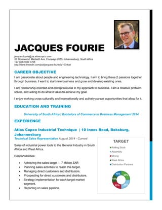JACQUES FOURIE
jacques.fourie@za.atlascopco.com
50 Stonewood, Macbeth Ave, Fourways 2055, Johannesburg, South Africa
+27 (0)83 634 7706
http://www.linkedin.com/pub/jacques-fourie/a/103/4ab
CAREER OBJECTIVE
I am passionate about people and engineering technology. I aim to bring these 2 passions together
through business. I want to start new business and grow and develop existing ones.
I am relationship oriented and entrepreneurial in my approach to business. I am a creative problem
solver, and willing to do what it takes to achieve my goal.
I enjoy working cross-culturally and internationally and actively pursue opportunities that allow for it.
EDUCATION AND TRAINING
University of South Africa | Bachelors of Commerce in Business Management 2014
EXPERIENCE
Atlas Copco Industrial Technique | 10 Innes Road, Boksburg,
Johannesburg
Technical Sales Representative August 2014 - Current
Sales of industrial power tools to the General Industry in South
Africa and West Africa.
Responsibilities:
 Achieving the sales target – 7 Million ZAR
 Planning sales activities to reach this target.
 Managing direct customers and distributors.
 Prospecting for direct customers and distributors.
 Strategy implementation for each target market
segment.
 Reporting on sales pipeline.
25%
25%20%
15%
15%
TARGET
Rolling Stock
Assembly
Mining
West Africa
Distribution Partners
 