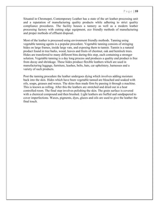 P a g e | 10
Situated in Chromepet, Contemporary Leather has a state of the art leather processing unit
and a reputation of manufacturing quality products while adhering to strict quality
compliance procedures. The facility houses a tannery as well as a modern leather
processing factory with cutting edge equipment, eco friendly methods of manufacturing
and proper methods of effluent disposal.
Most of the leather is processed using environment friendly methods. Tanning using
vegetable tanning agents is a popular procedure. Vegetable tanning consists of stringing
hides on large frames, inside large vats, and exposing them to tannin. Tannin is a natural
product found in tree barks, wood, leaves and fruits of chestnut, oak and hemlock trees.
Hides are transferred to many different bins during this step, each containing a stronger
solution. Vegetable tanning is a day long process and produces a quality end product is free
from decay and shrinkage. These hides produce flexible leathers which are used in
manufacturing luggage, furniture, leashes, belts, hats, car upholstery, harnesses and a
variety of such products.
Post the tanning procedure the leather undergoes dying which involves adding moisture
back into the skin. Hides which have been vegetable tanned are bleached and soaked with
oils, soaps, greases and waxes. The skins then made firm by passing it through a machine.
This is known as rolling. After this the leathers are stretched and dried out in a heat
controlled room. The final step involves polishing the skin. The grain surface is covered
with a chemical compound and then brushed. Light leathers are buffed and sandpapered to
cover imperfections. Waxes, pigments, dyes, glazes and oils are used to give the leather the
final touch.
 