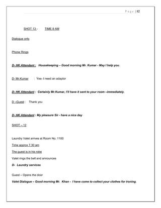 P a g e | 12
SHOT 13 - TIME 8 AM
Dialogue only
Phone Rings
D- HK Attendant : Housekeeping – Good morning Mr. Kumar - May I help you.
D- Mr.Kumar : Yes- I need an adaptor
D- HK Attendant : Certainly Mr.Kumar, I’ll have it sent to your room –immediately.
D –Guest : Thank you
D- HK Attendant : My pleasure Sir - have a nice day
SHOT – 12
Laundry Valet arrives at Room No. 1100
Time approx 7.30 am
The guest is in his robe
Valet rings the bell and announces
D- Laundry services
Guest – Opens the door
Valet Dialogue – Good morning Mr. Khan - I have come to collect your clothes for ironing.
 
