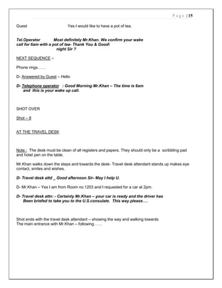 P a g e | 15
Guest Yes I would like to have a pot of tea.
Tel.Operator Most definitely Mr.Khan. We confirm your wake
call for 6am with a pot of tea- Thank You & Good
night Sir ?
NEXT SEQUENCE –
Phone rings……
D- Answered by Guest – Hello
D- Telephone operator : Good Morning Mr.Khan – The time is 6am
and this is your wake up call.
SHOT OVER
Shot – 8
AT THE TRAVEL DESK
Note : The desk must be clean of all registers and papers. They should only be a scribbling pad
and hotel pen on the table.
Mr.Khan walks down the steps and towards the desk- Travel desk attendant stands up makes eye
contact, smiles and wishes.
D- Travel desk attd _ Good afternoon Sir- May I help U.
D- Mr.Khan – Yes I am from Room no.1203 and I requested for a car at 2pm.
D- Travel desk attn: - Certainly Mr.Khan – your car is ready and the driver has
Been briefed to take you to the U.S.consulate. This way please….
Shot ends with the travel desk attendant – showing the way and walking towards
The main entrance with Mr.Khan – following……
 