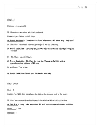 P a g e | 16
SHOT -7
Dialogue – ( no visual )
Mr. Khan in conversation with the travel desk.
Phone rings – Picked up in 2 rings.
D- Travel desk attd – Travel Desk – Good afternoon – Mr.Khan May I help you?
D- Mr.Khan – Yes I need a car at 2pm to go to the US.Embassy.
D- Travel Desk attd – Certainly Sir, and for how many hours would you require
The car.
D- Mr. Khan – About 2 hours
D- Travel Desk Attn – Mr.Khan the rate for 2 hours is Rs.700/- with a
complimentary mileage of 20 kms .
D- Mr.Khan - That is fine
D- Travel Desk Attn- Thank you Sir,Have a nice day.
SHOT OVER
Shot - 6
In room No. 1203- Bell boy places the bag on the luggage rack of the room.
Mr.Khan has meanwhile walked towards the window & is admiring the view
D- Bell Boy - “may I take a moment Sir, and explain on the in-room facilities.
Guest : Yes
Dialogue :
 