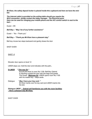 P a g e | 17
Mr.Khan, the safety deposit locker is placed inside this cupboard and here we have the mini
bar.
The internet cable is provided on the writing table should you require the
Wi-fi connection –kindly contact the lobby manager. The Electrical point
Here can be used for charging your mobile phone and the A/C control switch is next to the
bed –
Guest – OK
Bell Boy – “May I be of any further assistance”
Guest – “No – Thank you”
Bell Boy – “Thank you Mr.Khan have a pleasant stay”
Bell boy moves two steps backward and gently closes the door
SHOT OVER
SHOT -5
Elevator door opens on level 12
LMGR steps out, hold the door and indicates with the palm,.
D-LMGR “ This way Sir “
Escorts Mr.Khan to room No.1106- Bell Boy Gabriel
Is standing outside the door with the bags and greets
The Guest- Welcome Sir -LMGR opens room No.1106
with his master key – steps aside.
Dialogue “ May I have your key card. “
Mr.Khan hands over his key card and LMGR inserts into
the slot.
Dialogue LMGR - Gabriel will familiarize you with the room facilities
- Have a pleasant stay Mr.Khan.
SHOT OVER
 