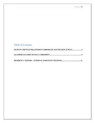 P a g e | 1
Table of Contents
FILM ON CHENNAI WILLINGDON CORPORATE FOUNDATION (CWCF) ....................2
LEATHER FACTORY OUTLET, CHROMPET..........................................................................9
RESIDENCY TOWERS – INTERNAL EMPLOYEE TRAINING...........................................11
 