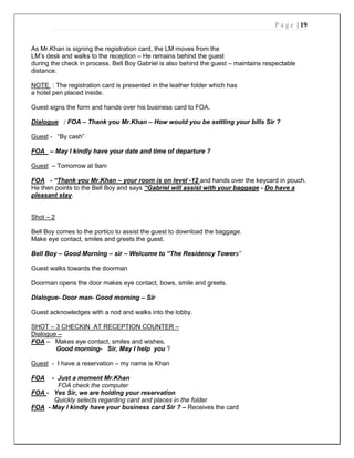 P a g e | 19
As Mr.Khan is signing the registration card, the LM moves from the
LM’s desk and walks to the reception – He remains behind the guest
during the check in process. Bell Boy Gabriel is also behind the guest – maintains respectable
distance.
NOTE : The registration card is presented in the leather folder which has
a hotel pen placed inside.
Guest signs the form and hands over his business card to FOA.
Dialogue : FOA – Thank you Mr.Khan – How would you be settling your bills Sir ?
Guest - “By cash”
FOA – May I kindly have your date and time of departure ?
Guest – Tomorrow at 9am
FOA - “Thank you Mr.Khan – your room is on level -12 and hands over the keycard in pouch.
He then points to the Bell Boy and says “Gabriel will assist with your baggage - Do have a
pleasant stay.
Shot – 2
Bell Boy comes to the portico to assist the guest to download the baggage.
Make eye contact, smiles and greets the guest.
Bell Boy – Good Morning – sir – Welcome to “The Residency Towers”
Guest walks towards the doorman
Doorman opens the door makes eye contact, bows, smile and greets.
Dialogue- Door man- Good morning – Sir
Guest acknowledges with a nod and walks into the lobby.
SHOT – 3 CHECKIN AT RECEPTION COUNTER –
Dialogue –
FOA – Makes eye contact, smiles and wishes.
Good morning- Sir, May I help you ?
Guest - I have a reservation – my name is Khan
FOA - Just a moment Mr.Khan
FOA check the computer
FOA - Yes Sir, we are holding your reservation
Quickly selects regarding card and places in the folder
FOA - May I kindly have your business card Sir ? – Receives the card
 