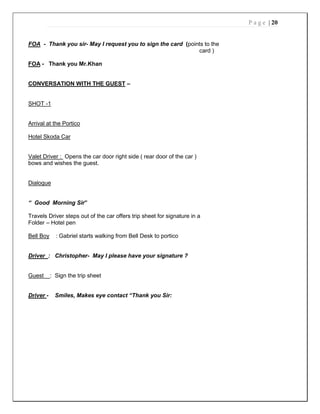 P a g e | 20
FOA - Thank you sir- May I request you to sign the card (points to the
card )
FOA - Thank you Mr.Khan
CONVERSATION WITH THE GUEST –
SHOT -1
Arrival at the Portico
Hotel Skoda Car
Valet Driver : Opens the car door right side ( rear door of the car )
bows and wishes the guest.
Dialogue
“ Good Morning Sir”
Travels Driver steps out of the car offers trip sheet for signature in a
Folder – Hotel pen
Bell Boy : Gabriel starts walking from Bell Desk to portico
Driver : Christopher- May I please have your signature ?
Guest : Sign the trip sheet
Driver - Smiles, Makes eye contact “Thank you Sir:
 