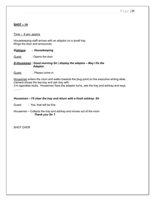 P a g e | 21
SHOT – 14
Time – 8 am- approx
Housekeeping staff arrives with an adaptor on a small tray
Rings the door and announces
Dialogue : Housekeeping
Guest : Opens the door
D-Houseman : Good morning Sir ( display the adaptor – May I fix the
Adaptor.
Guest : Please come in
Houseman enters the room and walks towards the plug point on the executive writing desk.
Camera shows the tea tray and ash tray with
3-4 cigarettes stubs. Houseman fixes the adaptor turns, see the tray and ashtray and says
………
Houseman – I’ll clear the tray and return with a fresh ashtray- Sir
Guest - Yes, that will be fine
Houseman – Collects the tray and ashtray and moves out of the room
Thank you Sir ?
SHOT OVER
 