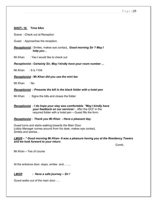 P a g e | 23
SHOT- 16 Time 9Am
Scene : Check out at Reception
Guest : Approaches the reception.
Receptionist : Smiles, makes eye contact, Good morning Sir ? May I
help you ..
Mr.Khan : Yes I would like to check out
Receptionist : Certainly Sir, May I kindly have your room number …
Mr.Khan : It is 1104
Receptionist : Mr.Khan did you use the mini bar
Mr.Khan : No
Receptionist : Presents the bill in the black folder with a hotel pen
Mr.Khan : Signs the bills and closes the folder
Receptionist : I do hope your stay was comfortable. “May I kindly have
your feedback on our services”- offer the GCF in the
required folder with a hotel pen – Guest fills the form.
Receptionist : Thank you Mr.Khan - Have a pleasant day.
Guest turns and starts walking towards the Main Door
Lobby Manager comes around from his desk, makes eye contact,
Smiles and wishes…
LMGR – “ Good morning Mr.Khan- It was a pleasure having you at the Residency Towers
and we look forward to your return.
Contd..
Mr.Khan – Yes of course
At the entrance door, stops, smiles and……..
LMGR : Have a safe journey – Sir !
Guest walks out of the main door…..
 