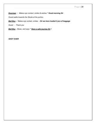 P a g e | 24
Doorman : Makes eye contact, smiles & wishes “ Good morning Sir
Guest walks towards the Skoda at the portico.
Bell Boy – Makes eye contact, smiles - Sir we have loaded 2 pcs of baggage
Guest : Thank you
Bell Boy - Bows, and says “ Have a safe journey Sir !
SHOT OVER
 