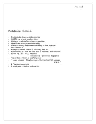 P a g e | 25
Points to note : Section –A
 Portico to be clean, no bird droppings
 SKODA car to be in good condition.
 Uniforms for all staff to be in good condition.
 Good flower arrangement in the lobby
 Atleast 2 seating enclosures in the lobby to have 3 people
in conversation.
 Reception counter – clean of stationary, files etc.
 Room No 1203 – from the Main door to interiors – mint condition
 Room No.1203 - Gr. 3 Amenities
 Newspapers + 2 business magazines
 Travel Desk : Chairs to be shampooed
 1 Large suitcase + 1 Laptop required for the shoot ( left luggage
or L & F)
 2 Flower arrangements
 6 employees – required for the shoot
 