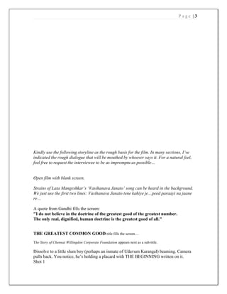 P a g e | 3
Kindly use the following storyline as the rough basis for the film. In many sections, I’ve
indicated the rough dialogue that will be mouthed by whoever says it. For a natural feel,
feel free to request the interviewee to be as impromptu as possible…
Open film with blank screen.
Strains of Lata Mangeshkar’s ‘Vasihanava Janato’ song can be heard in the background.
We just use the first two lines: Vasihanava Janato tene kahiye je…peed paraayi na jaane
re…
A quote from Gandhi fills the screen:
"I do not believe in the doctrine of the greatest good of the greatest number.
The only real, dignified, human doctrine is the greatest good of all."
THE GREATEST COMMON GOOD title fills the screen…
The Story of Chennai Willingdon Corporate Foundation appears next as a sub-title.
Dissolve to a little slum boy (perhaps an inmate of Udavum Karangal) beaming. Camera
pulls back. You notice, he’s holding a placard with THE BEGINNING written on it.
Shot 1
 
