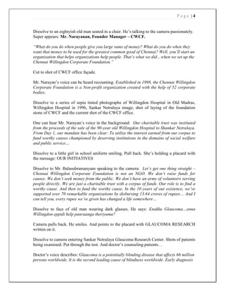 P a g e | 4
Dissolve to an eightyish old man seated in a chair. He’s talking to the camera passionately.
Super appears: Mr. Narayanan, Founder Manager – CWCF.
“What do you do when people give you large sums of money? What do you do when they
want that money to be used for the greatest common good of Chennai? Well, you’ll start an
organization that helps organizations help people. That’s what we did…when we set up the
Chennai Willingdon Corporate Foundation.”
Cut to shot of CWCF office façade.
Mr. Narayan’s voice can be heard recounting: Established in 1998, the Chennai Willingdon
Corporate Foundation is a Non-profit organization created with the help of 52 corporate
bodies.
Dissolve to a series of sepia tinted photographs of Willingdon Hospital in Old Madras,
Willingdon Hospital in 1996, Sankar Netralaya image, shot of laying of the foundation
stone of CWCF and the current shot of the CWCF office.
One can hear Mr. Narayan’s voice in the background: Our charitable trust was instituted
from the proceeds of the sale of the 90-year old Willingdon Hospital to Shankar Netralaya.
From Day 1, our mandate has been clear: To utilize the interest earned from our corpus to
fund worthy causes championed by deserving institutions in the domains of social welfare
and public service…
Dissolve to a little girl in school uniform smiling. Pull back. She’s holding a placard with
the message: OUR INITIATIVES
Dissolve to Mr. Balasubramanyam speaking to the camera: Let’s get one thing straight –
Chennai Willingdon Corporate Foundation is not an NGO. We don’t raise funds for
causes. We don’t seek money from the public. We don’t have an army of volunteers serving
people directly. We are just a charitable trust with a corpus of funds. Our role is to find a
worthy cause. And then to fund the worthy cause. In the 10 years of our existence, we’ve
supported over 70 remarkable organizations by disbursing 13.64 crores of rupees… And I
can tell you, every rupee we’ve given has changed a life somewhere…
Dissolve to face of old man wearing dark glasses. He says: Enakku Glaucoma…enna
Willingdon eppidi help panraanga theriyuma?
Camera pulls back. He smiles. And points to the placard with GLAUCOMA RESEARCH
written on it.
Dissolve to camera entering Sankar Netralaya Glaucoma Research Center. Shots of patients
being examined. Put through the test. And doctor’s counseling patients…
Doctor’s voice describes: Glaucoma is a potentially blinding disease that affects 66 million
persons worldwide. It is the second leading cause of blindness worldwide. Early diagnosis
 