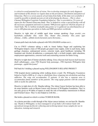 P a g e | 5
is critical to avoid potential loss of vision. Now to develop strategies for early diagnosis
and treatment of this disease we require data on the prevalence, distribution and pattern of
Glaucoma. There is a severe paucity of such data from India. If this data were available it
would be possible to identify persons at risk of developing the disease….This is where
Chennai Willingdon Corporate Foundation helped us. They’ve provided us 2.9 crores of
rupees for the Chennai Glaucoma Study. They’ve helped us create a special facility with all
the necessary equipment and tools to examine 7800 persons aged over 40 from all parts of
Tamil Nadu. The 4.2 million invaluable data points we’ve gathered was distributed free of
cost to 400 glaucoma specialists in India and 8000 specialists worldwide.
Dissolve to tight shot of middle aged slum woman speaking: Enga arealai…oru
kaalathala…saakadai illai, toilet illai, thanni illai…onnumey illai…aana ippo
ellamay…irukku…adhuku moola karanam yaaru theriyuma…
Camera pulls back she holds a placard with WILLINGDON written on it…
Cut to CWCF volunteer taking a walk in Annai Sathya Nagar and explaining hot
Willingdon helped a slum of 500 people get piped water supply, toilet in each home, daily
garbage clearance, underground sewers, concrete roads, good healthcare including TB
treatment and Alcohol de-addiction, a community hall, a re-built temple, adult education,
employment opportunities, concrete roofs and counseling sessions for better living.
Dissolve to tight shot of former alcoholic talking: Enna ellaarum kudi kaaran kudi kaaranu
thalli odhukinappo…enna TTK Hospital help pannanga…TTK hopsitala Willingdon help
pannanga…eppidi theriyuma?
Pull back he’s holding a placard saying WILLINGDON’S RELAPSE PROJECT
TTK hospital doctor explaining while walking down a ward: The Willingdon Foundation
helped us build a 6000 sq. ft. wing to rehabilitate those relapsing into alcoholism and drug
addiction. The wing can accommodate 22 patients. It also has a separate area to
accommodate family members of the patients. The wing equips patients with the essential
skills to tackle the addiction.
Dissolve to tight shot of a Dr. Shantha talking: The Adyar Cancer Institute has been able to
do some fantastic work on Breast Cancer only because of Willingdon Foundation. They’ve
not only given us 98 lakhs of rupees to study the role of hereditary transmission in Breast
and Ovarian Cancer. They’ve also helped us with this….
She holds a placard on which is written TUMOUR BANK.
As a doctor provides a walk through of the Adyar cancer institute, we can hear Dr. Shantha
say: Thanks to Willingdon, we have managed to set up India’s first tumour bank with
specialised storage facility for collecting and archiving tumour tissue samples for use in
education, training and research.
 