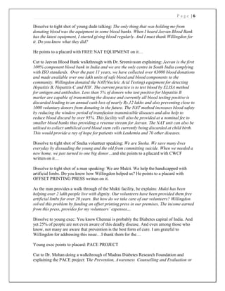 P a g e | 6
Dissolve to tight shot of young dude talking: The only thing that was holding me from
donating blood was the equipment in some blood banks. When I heard Jeevan Blood Bank
has the latest equipment, I started giving blood regularly. And I must thank Willingdon for
it. Do you know what they did?
He points to a placard with FREE NAT EQUIPMENT on it…
Cut to Jeevan Blood Bank walkthrough with Dr. Sreenivasan explaining: Jeevan is the first
100% component blood bank in India and we are the only centre in South India complying
with ISO standards. Over the past 11 years, we have collected over 63000 blood donations
and made available over one lakh units of safe blood and blood components to the
community. Willingdon donated the NAT(Nucleic Acid Testing) equipment for detecting
Hepatitis B, Hepatitis C and HIV. The current practice is to test blood by ELISA method
for antigen and antibodies. Less than 5% of donors who test positive for Hepatitis B
marker are capable of transmitting the disease and currently all blood testing positive is
discarded leading to an annual cash loss of nearly Rs.12 lakhs and also preventing close to
1000 voluntary donors from donating in the future. The NAT method increases blood safety
by reducing the window period of transfusion transmissible diseases and also help to
reduce blood discard by over 95%. This facility will also be provided at a nominal fee to
smaller blood banks thus providing a revenue stream for Jeevan. The NAT unit can also be
utilised to collect umbilical cord blood stem cells currently being discarded at child birth.
This would provide a ray of hope for patients with Leukemia and 70 other diseases.
Dissolve to tight shot of Sneha volunteer speaking: We are Sneha. We save many lives
everyday by dissuading the young and the old from committing suicide. When we needed a
new home, we just turned to one big donor…and she points to a placard with CWCF
written on it…
Dissolve to tight shot of a man speaking: We are Mukti. We help the handicapped with
artificial limbs. Do you know how Willingdon helped us? He points to a placard with
OFFSET PRINTING PRESS written on it.
As the man provides a walk through of the Mukti facility, he explains: Mukti has been
helping over 2 lakh people live with dignity. Our volunteers have been provided them free
artificial limbs for over 20 years. But how do we take care of our volunteers? Willingdon
solved this problem by funding an offset printing press in our premises. The income earned
from this press, provides for my volunteers’ expenses…
Dissolve to young exec: You know Chennai is probably the Diabetes capital of India. And
yet 25% of people are not even aware of this deadly disease. And even among those who
know, not many are aware that prevention is the best form of cure. I am grateful to
Willingdon for addressing this issue…I thank them for the…
Young exec points to placard: PACE PROJECT
Cut to Dr. Mohan doing a walkthrough of Madras Diabetes Research Foundation and
explaining the PACE project: The Prevention, Awareness Counselling and Evaluation or
 