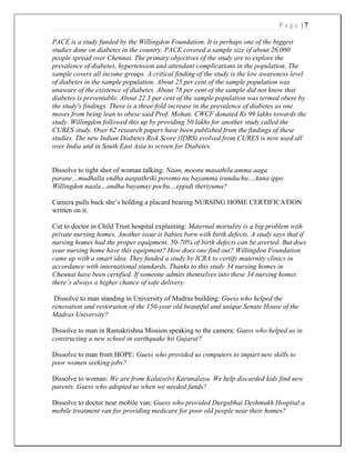 P a g e | 7
PACE is a study funded by the Willingdon Foundation. It is perhaps one of the biggest
studies done on diabetes in the country. PACE covered a sample size of about 26,000
people spread over Chennai. The primary objectives of the study are to explore the
prevalence of diabetes, hypertension and attendant complications in the population. The
sample covers all income groups. A critical finding of the study is the low awareness level
of diabetes in the sample population. About 25 per cent of the sample population was
unaware of the existence of diabetes. About 78 per cent of the sample did not know that
diabetes is preventable. About 22.3 per cent of the sample population was termed obese by
the study's findings. There is a three-fold increase in the prevalence of diabetes as one
moves from being lean to obese said Prof. Mohan. CWCF donated Rs 99 lakhs towards the
study. Willingdon followed this up by providing 50 lakhs for another study called the
CURES study. Over 62 research papers have been published from the findings of these
studies. The new Indian Diabetes Risk Score (IDRS) evolved from CURES is now used all
over India and in South East Asia to screen for Diabetes.
Dissolve to tight shot of woman talking: Naan, moonu masathila amma aaga
porane…mudhalla endha aaspathriki povomo nu bayamma irunduchu…Aana ippo
Willingdon naala…andha bayamay pochu…eppidi theriyuma?
Camera pulls back she’s holding a placard bearing NURSING HOME CERTIFICATION
written on it.
Cut to doctor in Child Trust hospital explaining: Maternal mortality is a big problem with
private nursing homes. Another issue is babies born with birth defects. A study says that if
nursing homes had the proper equipment, 50-70% of birth defects can be averted. But does
your nursing home have this equipment? How does one find out? Willingdon Foundation
came up with a smart idea. They funded a study by ICRA to certify maternity clinics in
accordance with international standards. Thanks to this study 34 nursing homes in
Chennai have been certified. If someone admits themselves into these 34 nursing homes
there’s always a higher chance of safe delivery.
Dissolve to man standing in University of Madras building: Guess who helped the
renovation and restoration of the 150-year old beautiful and unique Senate House of the
Madras University?
Dissolve to man in Ramakrishna Mission speaking to the camera: Guess who helped us in
constructing a new school in earthquake hit Gujarat?
Dissolve to man from HOPE: Guess who provided us computers to impart new skills to
poor women seeking jobs?
Dissolve to woman: We are from Kalaiselvi Karunalaya. We help discarded kids find new
parents. Guess who adopted us when we needed funds?
Dissolve to doctor near mobile van: Guess who provided Durgabhai Deshmukh Hospital a
mobile treatment van for providing medicare for poor old people near their homes?
 
