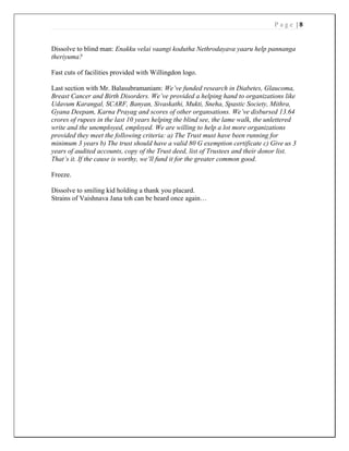 P a g e | 8
Dissolve to blind man: Enakku velai vaangi kodutha Nethrodayava yaaru help pannanga
theriyuma?
Fast cuts of facilities provided with Willingdon logo.
Last section with Mr. Balasubramaniam: We’ve funded research in Diabetes, Glaucoma,
Breast Cancer and Birth Disorders. We’ve provided a helping hand to organizations like
Udavum Karangal, SCARF, Banyan, Sivaskathi, Mukti, Sneha, Spastic Society, Mithra,
Gyana Deepam, Karna Prayag and scores of other organsations. We’ve disbursed 13.64
crores of rupees in the last 10 years helping the blind see, the lame walk, the unlettered
write and the unemployed, employed. We are willing to help a lot more organizations
provided they meet the following criteria: a) The Trust must have been running for
minimum 3 years b) The trust should have a valid 80 G exemption certificate c) Give us 3
years of audited accounts, copy of the Trust deed, list of Trustees and their donor list.
That’s it. If the cause is worthy, we’ll fund it for the greater common good.
Freeze.
Dissolve to smiling kid holding a thank you placard.
Strains of Vaishnava Jana toh can be heard once again…
 