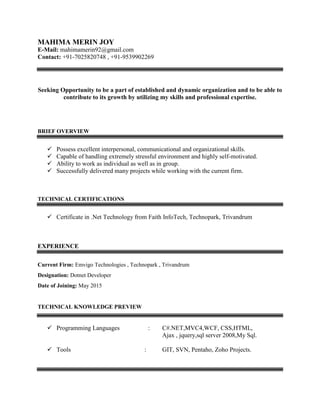MAHIMA MERIN JOY
E-Mail: mahimamerin92@gmail.com
Contact: +91-7025820748 , +91-9539902269
Seeking Opportunity to be a part of established and dynamic organization and to be able to
contribute to its growth by utilizing my skills and professional expertise.
BRIEF OVERVIEW
 Possess excellent interpersonal, communicational and organizational skills.
 Capable of handling extremely stressful environment and highly self-motivated.
 Ability to work as individual as well as in group.
 Successfully delivered many projects while working with the current firm.
TECHNICAL CERTIFICATIONS
 Certificate in .Net Technology from Faith InfoTech, Technopark, Trivandrum
EXPERIENCE
Current Firm: Emvigo Technologies , Technopark , Trivandrum
Designation: Dotnet Developer
Date of Joining: May 2015
TECHNICAL KNOWLEDGE PREVIEW
 Programming Languages : C#.NET,MVC4,WCF, CSS,HTML,
Ajax , jquery,sql server 2008,My Sql.
 Tools : GIT, SVN, Pentaho, Zoho Projects.
 