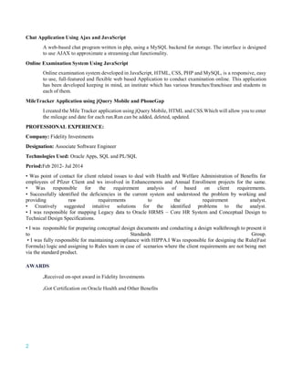 2
Chat Application Using Ajax and JavaScript
A web-based chat program written in php, using a MySQL backend for storage. The interface is designed
to use AJAX to approximate a streaming chat functionality.
Online Examination System Using JavaScript
Online examination system developed in JavaScript, HTML, CSS, PHP and MySQL, is a responsive, easy
to use, full-featured and flexible web based Application to conduct examination online. This application
has been developed keeping in mind, an institute which has various branches/franchisee and students in
each of them.
MileTracker Application using jQuery Mobile and PhoneGap
I created the Mile Tracker application using jQuery Mobile, HTML and CSS.Which will allow you to enter
the mileage and date for each run.Run can be added, deleted, updated.
PROFESSIONAL EXPERIENCE:
Company: Fidelity Investments
Designation: Associate Software Engineer
Technologies Used: Oracle Apps, SQL and PL/SQL
Period:Feb 2012- Jul 2014
• Was point of contact for client related issues to deal with Health and Welfare Administration of Benefits for
employees of Pfizer Client and ws involved in Enhancements and Annual Enrollment projects for the same.
• Was responsible for the requirement analysis of based on client requirements.
• Successfully identified the deficiencies in the current system and understood the problem by working and
providing raw requirements to the requirement analyst.
• Creatively suggested intuitive solutions for the identified problems to the analyst.
• I was responsible for mapping Legacy data to Oracle HRMS – Core HR System and Conceptual Design to
Technical Design Specifications.
• I was responsible for preparing conceptual design documents and conducting a design walkthrough to present it
to Standards Group.
• I was fully responsible for maintaining compliance with HIPPA.I Was responsible for designing the Rule(Fast
Formula) logic and assigning to Rules team in case of scenarios where the client requirements are not being met
via the standard product.
AWARDS
.Received on-spot award in Fidelity Investments
.Got Certification on Oracle Health and Other Benefits
 