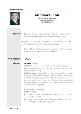 Page 1 of 11
Curriculum Vitae
Mahmoud Khedr
Email: abueshaq111@yahoo.com
Al Khobar / Saudi Arabia
Tel: 00966563081144
EDUCATION
WORK EXPERIENCE
2000:2002
 Bachelor degree in accounting and business administration
from faculty of commerce of Tanta university / Egypt
 CMA - Certified management accounting at Hock
International University / KSA ( Under process )
 MBA - Master of Business Administration at The University
of Strathclyde / Bahrain ( Under process )
16 Years
Cost Accountant
Company: Financial & Industrial Co. (stock company)/ Egypt
Field: Manufacturing of chemical fertilizer (Starting the
prospection till trading).
Job Description: Accountable for the ongoing analysis of process
constraints, target costing projects, margin analysis, and tracing
costs back to underlying activities. The cost accountant must also
construct and monitor those cost-effective data accumulation
systems needed to provide an appropriate level of costing
information to management.
Principal accountabilities:
Data Collection
 Construct data accumulation systems for a cost
accounting system
 Create and review the controls needed for data
accumulation and reporting systems
 