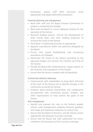 Page 10 of 11
techniques; release staff when necessary using
appropriate and legally defensible procedures
Financial planning and management
 Work with staff and the Board (Finance Committee) to
prepare a comprehensive budget
 Work with the Board to secure adequate funding for the
operation of the factory
 Research funding sources, oversee the development of
fund raising plans and write funding proposals to
increase the funds of the factory
 Participate in fundraising activities as appropriate
 Approve expenditures within the authority delegated by
the Board
 Ensure that sound bookkeeping and accounting
procedures are followed
 Administer the funds of the factory according to the
approved budget and monitor the monthly cash flow of
the factory
 Provide the Board with comprehensive, regular reports on
the revenues and expenditure of the factory
 Ensure that the factory complies with all legislation
Community relations/advocacy
 Communicate with stakeholders to keep them informed
of the work of the factory and to identify changes in the
community served by the factory
 Establish good working relationships and collaborative
arrangements with community groups, funders, and
other organizations to help achieve the goals of the
factory
Risk management
 Identify and evaluate the risks to the factory's people
(clients, staff, management), property, finances, goodwill,
and image and implement measures to control risks
 Ensure that the Board of Directors and the factory carries
appropriate and adequate insurance coverage
 Ensure that the Board and staff understand the terms,
conditions and limitations of the insurance coverage
 
