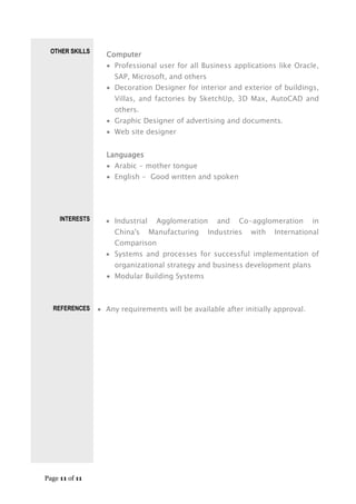 Page 11 of 11
OTHER SKILLS
INTERESTS
REFERENCES
Computer
 Professional user for all Business applications like Oracle,
SAP, Microsoft, and others
 Decoration Designer for interior and exterior of buildings,
Villas, and factories by SketchUp, 3D Max, AutoCAD and
others.
 Graphic Designer of advertising and documents.
 Web site designer
Languages
 Arabic - mother tongue
 English - Good written and spoken
 Industrial Agglomeration and Co-agglomeration in
China's Manufacturing Industries with International
Comparison
 Systems and processes for successful implementation of
organizational strategy and business development plans
 Modular Building Systems
 Any requirements will be available after initially approval.
 