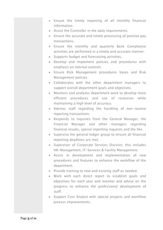 Page 3 of 11
 Ensure the timely reporting of all monthly financial
information.
 Assist the Controller in the daily requirements.
 Ensure the accurate and timely processing of positive pay
transactions.
 Ensure the monthly and quarterly Bank Compliance
activities are performed in a timely and accurate manner.
 Supports budget and forecasting activities.
 Develop and implement policies and procedures with
emphasis on internal controls
 Ensure Risk Management procedures bases and Risk
Management policies
 Collaborates with the other department managers to
support overall department goals and objectives.
 Monitors and analyzes department work to develop more
efficient procedures and use of resources while
maintaining a high level of accuracy.
 Advises staff regarding the handling of non-routine
reporting transactions.
 Responds to inquiries from the General Manager, the
Financial Manager and other managers regarding
financial results, special reporting requests and the like.
 Supervise the general ledger group to ensure all financial
reporting deadlines are met.
 Supervisor of Corporate Services Division, this includes
HR-Management, IT-Services & Facility Management.
 Assist in development and implementation of new
procedures and features to enhance the workflow of the
department.
 Provide training to new and existing staff as needed.
 Work with each direct report to establish goals and
objectives for each year and monitor and advise on the
progress to enhance the professional development of
staff.
 Support Cost Analyst with special projects and workflow
process improvements.
 