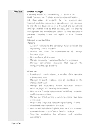 Page 4 of 11
2006:2012 Finance manager
Company: Mazen Al-Saeed Holding co./ Saudi Arabia
Field: Construction, Trading, Manufacturing and Service.
Job Description: Accountable for the administrative,
financial, and risk management operations of the company,
to include the development of a financial and operational
strategy, metrics tied to that strategy, and the ongoing
development and monitoring of control systems designed to
preserve company assets and report accurate financial
results.
Principal accountabilities:
Planning
 Assist in formulating the company's future direction and
supporting tactical initiatives
 Monitor and direct the implementation of strategic
business plans
 Develop financial strategies
 Manage the capital request and budgeting processes
 Develop performance measures that support the
company's strategic direction
Operations
 Participate in key decisions as a member of the executive
management team
 Maintain in-depth relations with all members of the
management team
 Manage the accounting, human resources, investor
relations, legal, and treasury departments
 Oversee the financial operations of subsidiary companies
and foreign operations
 Manage any third parties to which functions have been
outsourced
 Oversee the company's transaction processing systems
 Implement operational best practices
 Oversee employee benefit plans, with particular emphasis
on maximizing a cost-effective benefits package
 Supervise acquisition due diligence and negotiate
acquisitions
 