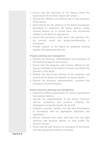 Page 6 of 11
 Ensure that the operation of the factory meets the
expectations of its clients, Board and Funders
 Oversee the efficient and effective day-to-day operation
of the factory
 Draft policies for the approval of the Board and prepare
procedures to implement the factory policies; review
existing policies on an annual basis and recommend
changes to the Board as appropriate
 Ensure that personnel, client, donor and volunteer files
are securely stored and privacy/confidentiality is
maintained
 Provide support to the Board by preparing meeting
agenda and supporting materials
Program planning and management
 Oversee the planning, implementation and evaluation of
the factory's programs and services
 Ensure that the programs and services offered by the
factory contribute to the factory's mission and reflect the
priorities of the Board
 Monitor the day-to-day delivery of the programs and
services of the factory to maintain or improve quality
 Oversee the planning, implementation, execution and
evaluation of special projects
Human resources planning and management
 Determine staffing requirements for factory management
and program delivery
 Oversee the implementation of the human resources
policies, procedures and practices including the
development of job description for all staff
 Establish a positive, healthy and safe work environment
in accordance with all appropriate legislation and
regulations
 Recruit, interview and select staff that have the right
technical and personal abilities to help further the
factory's mission
 Ensure that all staff receives an orientation to the factory
and that appropriate training is provided
 