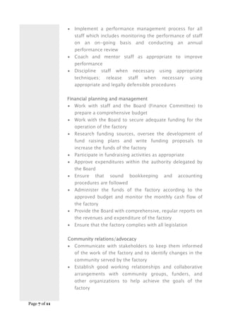 Page 7 of 11
 Implement a performance management process for all
staff which includes monitoring the performance of staff
on an on-going basis and conducting an annual
performance review
 Coach and mentor staff as appropriate to improve
performance
 Discipline staff when necessary using appropriate
techniques; release staff when necessary using
appropriate and legally defensible procedures
Financial planning and management
 Work with staff and the Board (Finance Committee) to
prepare a comprehensive budget
 Work with the Board to secure adequate funding for the
operation of the factory
 Research funding sources, oversee the development of
fund raising plans and write funding proposals to
increase the funds of the factory
 Participate in fundraising activities as appropriate
 Approve expenditures within the authority delegated by
the Board
 Ensure that sound bookkeeping and accounting
procedures are followed
 Administer the funds of the factory according to the
approved budget and monitor the monthly cash flow of
the factory
 Provide the Board with comprehensive, regular reports on
the revenues and expenditure of the factory
 Ensure that the factory complies with all legislation
Community relations/advocacy
 Communicate with stakeholders to keep them informed
of the work of the factory and to identify changes in the
community served by the factory
 Establish good working relationships and collaborative
arrangements with community groups, funders, and
other organizations to help achieve the goals of the
factory
 