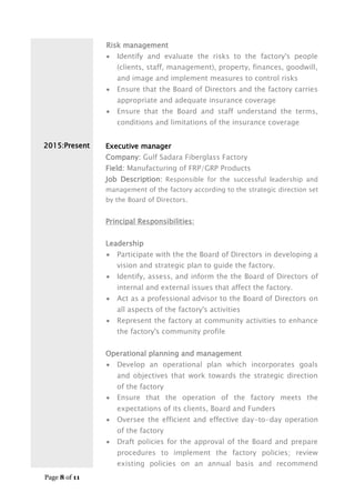 Page 8 of 11
2015:Present
Risk management
 Identify and evaluate the risks to the factory's people
(clients, staff, management), property, finances, goodwill,
and image and implement measures to control risks
 Ensure that the Board of Directors and the factory carries
appropriate and adequate insurance coverage
 Ensure that the Board and staff understand the terms,
conditions and limitations of the insurance coverage
Executive manager
Company: Gulf Sadara Fiberglass Factory
Field: Manufacturing of FRP/GRP Products
Job Description: Responsible for the successful leadership and
management of the factory according to the strategic direction set
by the Board of Directors.
Principal Responsibilities:
Leadership
 Participate with the the Board of Directors in developing a
vision and strategic plan to guide the factory.
 Identify, assess, and inform the the Board of Directors of
internal and external issues that affect the factory.
 Act as a professional advisor to the Board of Directors on
all aspects of the factory's activities
 Represent the factory at community activities to enhance
the factory's community profile
Operational planning and management
 Develop an operational plan which incorporates goals
and objectives that work towards the strategic direction
of the factory
 Ensure that the operation of the factory meets the
expectations of its clients, Board and Funders
 Oversee the efficient and effective day-to-day operation
of the factory
 Draft policies for the approval of the Board and prepare
procedures to implement the factory policies; review
existing policies on an annual basis and recommend
 