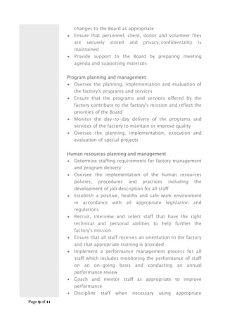 Page 9 of 11
changes to the Board as appropriate
 Ensure that personnel, client, donor and volunteer files
are securely stored and privacy/confidentiality is
maintained
 Provide support to the Board by preparing meeting
agenda and supporting materials
Program planning and management
 Oversee the planning, implementation and evaluation of
the factory's programs and services
 Ensure that the programs and services offered by the
factory contribute to the factory's mission and reflect the
priorities of the Board
 Monitor the day-to-day delivery of the programs and
services of the factory to maintain or improve quality
 Oversee the planning, implementation, execution and
evaluation of special projects
Human resources planning and management
 Determine staffing requirements for factory management
and program delivery
 Oversee the implementation of the human resources
policies, procedures and practices including the
development of job description for all staff
 Establish a positive, healthy and safe work environment
in accordance with all appropriate legislation and
regulations
 Recruit, interview and select staff that have the right
technical and personal abilities to help further the
factory's mission
 Ensure that all staff receives an orientation to the factory
and that appropriate training is provided
 Implement a performance management process for all
staff which includes monitoring the performance of staff
on an on-going basis and conducting an annual
performance review
 Coach and mentor staff as appropriate to improve
performance
 Discipline staff when necessary using appropriate
 