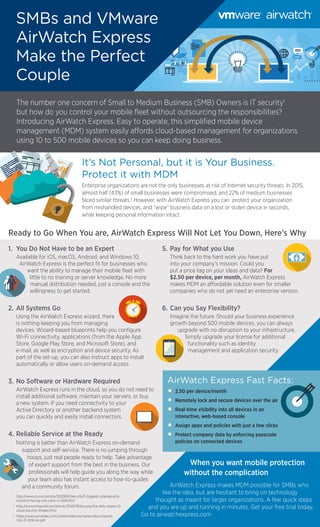 It’s Not Personal, but it is Your Business.
Protect it with MDM
Enterprise organizations are not the only businesses at risk of Internet security threats. In 2015,
almost half (43%) of small businesses were compromised, and 22% of medium businesses
faced similar threats.2
However, with AirWatch Express you can protect your organization
from mishandled devices, and “wipe” business data on a lost or stolen device in seconds,
while keeping personal information intact.
SMBs and VMware
AirWatch Express
Make the Perfect
Couple
Ready to Go When You are, AirWatch Express Will Not Let You Down, Here’s Why
1.	 You Do Not Have to be an Expert
	 Available for iOS, macOS, Android, and Windows 10,
AirWatch Express is the perfect fit for businesses who
want the ability to manage their mobile fleet with
little to no training or server knowledge. No more
manual distribution needed, just a console and the
willingness to get started.
2.	All Systems Go
	 Using the AirWatch Express wizard, there
is nothing keeping you from managing
devices. Wizard-based blueprints help you configure
Wi-Fi connectivity, applications (from the Apple App
Store, Google Play Store, and Microsoft Store), and
e-mail, as well as encryption and device security. As
part of the set-up, you can also instruct apps to install
automatically or allow users on-demand access.
3.	No Software or Hardware Required
	 AirWatch Express runs in the cloud, so you do not need to
install additional software, maintain your servers, or buy
a new system. If you need connectivity to your
Active Directory or another backend system
you can quickly and easily install connectors.
4.	Reliable Service at the Ready
	 Nothing is better than AirWatch Express on-demand
support and self-service. There is no jumping through
hoops, just real people ready to help. Take advantage
of expert support from the best in the business. Our
professionals will help guide you along the way while
your team also has instant access to how-to-guides
and a community forum.
5.	Pay for What you Use
	 Think back to the hard work you have put
into your company’s mission. Could you
put a price tag on your ideas and data? For
$2.50 per device, per month, AirWatch Express
makes MDM an affordable solution even for smaller
companies who do not yet need an enterprise version.
6.	Can you Say Flexibility?
	 Imagine the future. Should your business experience
growth beyond 500 mobile devices, you can always
upgrade with no disruption to your infrastructure.
Simply upgrade your license for additional
functionality such as identity
management and application security.
When you want mobile protection
without the complication
AirWatch Express makes MDM possible for SMBs who
like the idea, but are hesitant to bring on technology
thought as meant for larger organizations. A few quick steps
and you are up and running in minutes. Get your free trial today.
Go to airwatchexpress.com
The number one concern of Small to Medium Business (SMB) Owners is IT security1
but how do you control your mobile fleet without outsourcing the responsibilities?
Introducing AirWatch Express. Easy to operate, this simplified mobile device
management (MDM) system easily affords cloud-based management for organizations
using 10 to 500 mobile devices so you can keep doing business.
AirWatch Express Fast Facts:
•	 2.50 per device/month
•	 Remotely lock and secure devices over the air
•	 Real-time visibility into all devices in an
interactive, web-based console
•	 Assign apps and policies with just a few clicks
•	 Protect company data by enforcing passcode
policies on connected devices
1
	http://www.cio.com/article/3023692/security/5-biggest-cybersecurity-
concerns-facing-cios-cisos-in-2016.html
2
	http://www.infoworld.com/article/3041078/security/the-dirty-dozen-12-
cloud-security-threats.html
3
	https://www.symantec.com/content/dam/symantec/docs/reports
/istr-21-2016-en.pdf
 