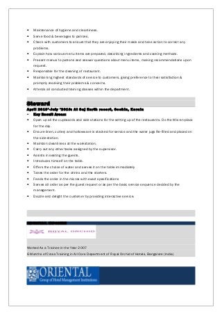 • Maintenance of hygiene and cleanliness.
• Serve food & beverages to patrons.
• Check with customers to ensure that they are enjoying their meals and take action to correct any
problems.
• Explain how various menu items are prepared, describing ingredients and cooking methods.
• Present menus to patrons and answer questions about menu items, making recommendations upon
request.
• Responsible for the cleaning of restaurant.
• Maintaining highest standards of service to customers, giving preference to their satisfaction &
promptly resolving their problems & concerns.
• Attends all conducted training classes within the department.
Steward
April 2019’-July ’2010: At Saj Earth resort, Cochin, Kerala
• Key Result Areas:
• Open up all the cupboards and side stations for the setting up of the restaurants. Do the Mis-en-place
for the day.
• Ensure linen, cutlery and hollowware is stacked for service and the water jugs Re-filled and placed on
the side-station.
• Maintain cleanliness at the workstation.
• Carry out any other tasks assigned by the supervisor.
• Assists in seating the guests.
• Introduces himself on the table.
• Offers the choice of water and serves it on the table immediately
• Takes the order for the drinks and the starters.
• Feeds the order in the micros with exact specifications
• Serves all order as per the guest request or as per the basic service sequence decided by the
management.
• Dazzle and delight the customer by providing interactive service.
INDUSTRIAL EXPOSURE
Worked As a Trainee in the Year 2007
6 Months of Cross Training in All Core Department of Royal Orchid of Hotels, Bangalore (India)
 