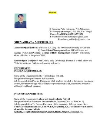 RESUME
` 13, Samabay Path, Extension, P.O-Nabagram,
Dist-Hooghly (Konnagar),-712 246,West Bengal
Phone- 9163968363/033 26739378
E-Mail-shuvabrata.mukherjee@gmail.com
Shuvabrata_mukherjee@yahoo.com
SHUVABRATA MUKHERJEE
Academic Qualifications:a) Passed B.A (Eng.) in 1996 from University of Calcutta.
b) Passed HotelManagement from I.H.M-Calcutta and
secured 1stDivn.fromNational Councilof Hotel management (Ministry of Tourism,
Govt. of India), in the year of 1998.
Knowledge in Computer: MS-Office, Tally (Inventory), Internet & E-Mail, ISDN and
V-Sat technologies (Video-conferencing software).
EXPERIENCES
PRESENTJOB PROFILES:
Name of the Organization:SMD Technologies Pvt. Ltd.
Designation:Manager-Projects & Placements.
Job Responsibilities:Procure Placements of all students enrolled in Livelihood vocational
course,Placements tie ups with different corporatesectors,MIS,Initiate new projects of
different Livelihood missions.
PREVIOUS EXPERIENCES:
Name of the Organization:Labournet Services India Pvt.Ltd.
Designation:Senior.Placement Executive(From,December,2014 to June,2015.)
Job Responsibilities:To ProcurePlacement of the students in different trades,Like-
Fitter,Electrical,RetailSales,BHC,W.P.S,Hospitality.B.P.Oetc of different Centers
situated in EasternIndia in
Kolkata,Hooghly,Barasat,Digboi,Gangtok,Haldia,Siliguri,Durgapur.etc.
 