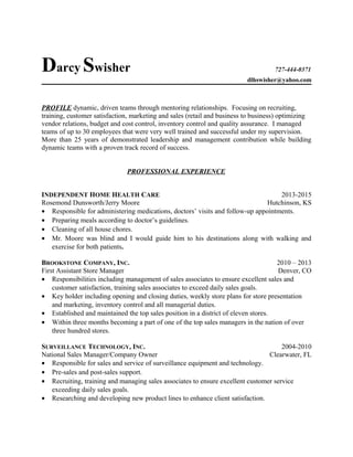 Darcy Swisher 727-444-0371
dlhswisher@yahoo.com
PROFILE dynamic, driven teams through mentoring relationships. Focusing on recruiting,
training, customer satisfaction, marketing and sales (retail and business to business) optimizing
vendor relations, budget and cost control, inventory control and quality assurance. I managed
teams of up to 30 employees that were very well trained and successful under my supervision.
More than 25 years of demonstrated leadership and management contribution while building
dynamic teams with a proven track record of success.
PROFESSIONAL EXPERIENCE
INDEPENDENT HOME HEALTH CARE 2013-2015
Rosemond Dunsworth/Jerry Moore Hutchinson, KS
• Responsible for administering medications, doctors’ visits and follow-up appointments.
• Preparing meals according to doctor’s guidelines.
• Cleaning of all house chores.
• Mr. Moore was blind and I would guide him to his destinations along with walking and
exercise for both patients.
BROOKSTONE COMPANY, INC. 2010 – 2013
First Assistant Store Manager Denver, CO
• Responsibilities including management of sales associates to ensure excellent sales and
customer satisfaction, training sales associates to exceed daily sales goals.
• Key holder including opening and closing duties, weekly store plans for store presentation
and marketing, inventory control and all managerial duties.
• Established and maintained the top sales position in a district of eleven stores.
• Within three months becoming a part of one of the top sales managers in the nation of over
three hundred stores.
SURVEILLANCE TECHNOLOGY, INC. 2004-2010
National Sales Manager/Company Owner Clearwater, FL
• Responsible for sales and service of surveillance equipment and technology.
• Pre-sales and post-sales support.
• Recruiting, training and managing sales associates to ensure excellent customer service
exceeding daily sales goals.
• Researching and developing new product lines to enhance client satisfaction.
 