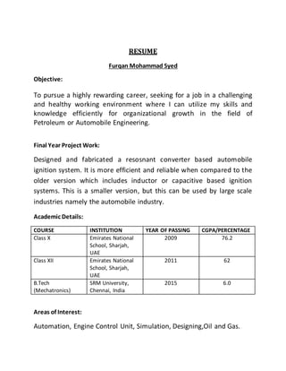 RESUME
Furqan Mohammad Syed
Objective:
To pursue a highly rewarding career, seeking for a job in a challenging
and healthy working environment where I can utilize my skills and
knowledge efficiently for organizational growth in the field of
Petroleum or Automobile Engineering.
Final Year Project Work:
Designed and fabricated a resosnant converter based automobile
ignition system. It is more efficient and reliable when compared to the
older version which includes inductor or capacitive based ignition
systems. This is a smaller version, but this can be used by large scale
industries namely the automobile industry.
Academic Details:
COURSE INSTITUTION YEAR OF PASSING CGPA/PERCENTAGE
Class X Emirates National
School, Sharjah,
UAE
2009 76.2
Class XII Emirates National
School, Sharjah,
UAE
2011 62
B.Tech
(Mechatronics)
SRM University,
Chennai, India
2015 6.0
Areas of Interest:
Automation, Engine Control Unit, Simulation, Designing,Oil and Gas.
 