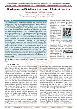 International Journal of Trend in Scientific Research and Development (IJTSRD)
Volume 7 Issue 1, January-February 2023 Available Online: www.ijtsrd.com e-ISSN: 2456 – 6470
@ IJTSRD | Unique Paper ID – IJTSRD52730 | Volume – 7 | Issue – 1 | January-February 2023 Page 637
Development and Nutritional Assessment of Beetroot Crackers
Nidhee S. Thakur, Prof. Nisha M. Wagh
Department of Food Technology, Parul Institute of Applied Sciences,
Parul University, Waghodia, Vadodara, Gujarat, India
ABSTRACT
The study of beetroot crackers development was carried out at the
Department of Food Technology, Parul Institute of Applied Sciences,
Parul University, Vadodara. The main objective of the study was to
develop crackers which provide enough energy, protein and nutrients
such as iron and dietary fiber, which can be consumed by patients
with hormonal problems like PCOD, PCOS. Beetroot crackers were
developed using beetroot powder, pumpkin seed, flaxseed, sesame
seed, wheat flour and olive oil. Four different formulations T1, T2,
T3, T0 were prepared. T2 was found to be the best formulation after
sensory evaluation with 9 Point Hedonic Scale. Further the selected
formulation was nutritionally assessed on the basis of
physicochemical parameters and microbiological makeup. The
designed beetroot crackers was found to have the following
composition: 9.03 % protein, 68.50 % carbohydrates, 8.02 % fat, 5.66
%ash, 6.16gm dietary fiber, 20.5 mg of iron, 598.9 mg of potassium,
538 mg of calcium and delivers up to 382.3 K/Cal of energy. The
findings demonstrate that beetroot crackers is well regarded and
excellent in terms of nutritional value due to its high protein, iron,
calcium and dietary fiber content and also can be consumed as a
healthier snack.
KEYWORDS: Beetroot, Pumpkin seed, Flaxseed, Sesame seed, Wheat
flour
How to cite this paper: Nidhee S.
Thakur | Prof. Nisha M. Wagh
"Development and Nutritional
Assessment of Beetroot Crackers"
Published in
International
Journal of Trend in
Scientific Research
and Development
(ijtsrd), ISSN:
2456-6470,
Volume-7 | Issue-1,
February 2023, pp.637-643, URL:
www.ijtsrd.com/papers/ijtsrd52730.pdf
Copyright © 2023 by author (s) and
International Journal of Trend in
Scientific Research and Development
Journal. This is an
Open Access article
distributed under the
terms of the Creative Commons
Attribution License (CC BY 4.0)
(http://creativecommons.org/licenses/by/4.0)
1. INTRODUCTION
Crackers are the biscuits or modified versions of the
chips. They are thin, dry and crispier than biscuits.
Functional foods are becoming more and more
popular with consumers, which has increased their
availability on the market. The market for baked
goods is still comparatively underdeveloped for this
trend [Siro, Kapolna, Kapolna, & Lugasi, 2008].
Because they are ready to eat, convenient, and have a
long shelf life, they are becoming more and more
popular as processed foods [P. Ashwitha Reddy,
2019]. Crackers containing nutritious components
like protein and dietary fiber are becoming more
popular as demand for health-conscious products rises
[Chandra S Singh, 2015]. Grains, seeds, and millets
that are high in protein, energy, vitamins, and
minerals are used to make crackers. The nutritional
value of crackers might vary depending on their
content.
Beetroot (Beta vulgaris) is grown for its ability to
provide sugar, food-grade organic color, food for
snacking, and other essential components for humans.
It is divided into various types, with root colors
ranging from radish to white [b. hossian, 2019]. It is a
great dietary supplement due to its abundance in
vitamins, minerals, and other nutrients as well as its
special phytoconstituents, which offer a number of
therapeutic benefits [Yadav, 2016]. The beetroot
contains betalians, which have strong anti-
inflammatory and antioxidant properties. Blood
pressure, cancer prevention, and bodilydetoxification
are other advantages of beetroot [J. Xiang, 2019].
Dehydration and drying are two preservation
techniques that guarantee the microbiological safety
of biological materials [Mathlouthi, 2001].
Sesame (Sesamum indicum L.) is a significant oilseed
crop and a good source of gourmet edible oil
(Namiki, 1995). Sesame (Sesamum indicum L.) is
grown in a number of nations, with India, Sudan,
China, and Burma being the biggest producers
(accounting for 60% of global production) (Abou-
Gharbia, Shehata, & Shahidi, 2000). Sesame is a
wholesome food for people and is used frequently in
IJTSRD52730
 