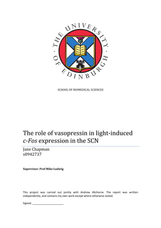 SCHOOL OF BIOMEDICAL SCIENCES
The role of vasopressin in light-induced
c-Fos expression in the SCN
Jane Chapman
s0942737
Supervisor: Prof Mike Ludwig
This project was carried out jointly with Andrew Allchorne. The report was written
independently, and contains my own work except where otherwise stated.
Signed: _____________________
 