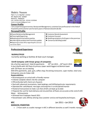 Shahriz Naseem
Flat # j-5 mayfair center
95 depot line saddar
Karachi, Pakistan
Cell:+92303-2997336 - +92342-3359048
shahriz.naseem18@gmail.com
Career Profile
I am a experienceguestservice,RestaurantManagement,customerCare professional inthe fieldof
hospitalityandCustomercare forlast6 yearsinPakistan(Karachi) &UAE.
Personal Profile
►GuestRelationshipManagement
►Planning&Organizing
►Bookingandreservationsparties
►orderingthe productandinventoryupdate
►Reporting to head officeregardingthe saleand
variances report
►CustomerNeedsAssessment
►CustomerFocused
►Handlingcomplainsof all typesinthe premises
► ConsensusBuildingLeader
.
Professional Experience
NUEMULTIPLEX
Currently working as facilities & food court manager.
Emrill Company with Emaar group of companies
(As a facility supervisor) Hotel & apartments 29th Jan 2013. _ 26thmarch 2014
In burj khalifa with 165 floors & princess tower world biggest residential tower
with 107 floors we are dealing
With 876 apartments, pool, gym, coffee shop, fine dining restaurant, super market, retail area
And games area etc Dubai-UAE
Responsibilities:
• Received guests on arrival with a friendly manner
• Entered complete details into the computer
• Efficiently deal with check-out of guests
• Deal with advanced reservations, took bookings and fulfilled particular requirements
• Operated the switchboard, messages and enquiries in an disciplined manner
• Posted all transactions to make sure that all bills are kept up-to-date
• Prepared the cash for bank delivery and ensured that all floats are accurate at the end of shift
Major Achievements
• Achieved Vest Employee Award 2011
• Raised tower sales 30% by utilizing new customer service and hospitality techniques.
KFC Jan 2011 – Jan 2013
KARACHI, PAKISTAN
 2 Years work as a outlet manager in KFC in different branches as well 3 months manager
 