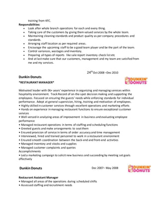 training from KFC.
Responsibilities:
 Look after whole branch operations for each and every thing.
 Taking care of the customers by giving them valued services by the whole team.
 Maintaining cleaning standards and product quality as per company procedures and
standards.
 Arranging staff location as per required areas.
 Encourage the upcoming staff to be a good team player and be the part of the team.
 Control variances, wastages and inventory.
 Preparing all types of reports like sale report inventory check list etc
 And at last make sure that our customers, management and my team are satisfied from
me and my services.
Dunkin Donuts
24th
Oct 2008 –Dec 2010
*RESTAURANT MANAGER*
Motivated leader with 06+ years’ experience in organizing and managing services within
hospitality environment. Track Record of on-the-spot decision making and supporting the
employees. Focused on ensuring the guests’ needs while enforcing standards for individual
performance. Adept at general supervision, hiring, training and motivation of employees.
• Highly skilled in customer services through excellent operations and marketing efforts
• Hands on experience in managing restaurant functions to ensure exceptional customer
services
• Well-versed in analyzing areas of improvement in business and evaluating employee
performance
• Managed restaurant operations in terms of staffing and scheduling functions
• Greeted guests and make arrangements to seat them
• Ensured provision of service in terms of order accuracy and time management
• Interviewed, hired and trained personnel to work in a restaurant environment
• Ensured smooth coordination between the back-end and front-end activities
• Managed inventory and stocks and supplies
• Managed customer complaints and queries
Accomplishments
• Led a marketing campaign to solicit new business and succeeding by meeting set goals
effectively
DunkinDonuts Dec 2007– May 2008
Restaurant Assistant Manager
• Managed all areas of the operations during scheduled shifts
• Assessed staffing and recruitment needs
 