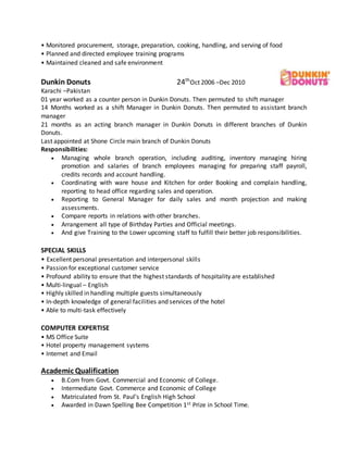 • Monitored procurement, storage, preparation, cooking, handling, and serving of food
• Planned and directed employee training programs
• Maintained cleaned and safe environment
Dunkin Donuts 24th
Oct 2006 –Dec 2010
Karachi –Pakistan
01 year worked as a counter person in Dunkin Donuts. Then permuted to shift manager
14 Months worked as a shift Manager in Dunkin Donuts. Then permuted to assistant branch
manager
21 months as an acting branch manager in Dunkin Donuts in different branches of Dunkin
Donuts.
Last appointed at Shone Circle main branch of Dunkin Donuts
Responsibilities:
 Managing whole branch operation, including auditing, inventory managing hiring
promotion and salaries of branch employees managing for preparing staff payroll,
credits records and account handling.
 Coordinating with ware house and Kitchen for order Booking and complain handling,
reporting to head office regarding sales and operation.
 Reporting to General Manager for daily sales and month projection and making
assessments.
 Compare reports in relations with other branches.
 Arrangement all type of Birthday Parties and Official meetings.
 And give Training to the Lower upcoming staff to fulfill their better job responsibilities.
SPECIAL SKILLS
• Excellent personal presentation and interpersonal skills
• Passion for exceptional customer service
• Profound ability to ensure that the highest standards of hospitality are established
• Multi-lingual – English
• Highly skilled in handling multiple guests simultaneously
• In-depth knowledge of general facilities and services of the hotel
• Able to multi-task effectively
COMPUTER EXPERTISE
• MS Office Suite
• Hotel property management systems
• Internet and Email
Academic Qualification
 B.Com from Govt. Commercial and Economic of College.
 Intermediate Govt. Commerce and Economic of College
 Matriculated from St. Paul’s English High School
 Awarded in Dawn Spelling Bee Competition 1st Prize in School Time.
 