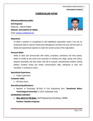 MOHAMMED AMEENUDDIN
MOB:00968-91478604
1
Page 1 of 4
CURRICULUM VITAE
MohammedAmeenuddin
Civil Engineer
Mobile No: +968-91478604
MUSCAT, SULTANATE OF OMAN.
Email: ameens.civil@gmail.com
Objectives:
To obtain a position in a progressive & well established organization where I can use my
professional skills to improve Construction Management activities and work with the team of
skilled and experienced engineers to reach the overall success of the organization.
Personal Skills:
Ability to liaise and communicate with clients, consultant, contractors and third parties,
ability to handle all site works from execution to handing over stage, strong work ethics,
pleasant personality and keen desire and will to succeed, comprehensive problem solving
abilities, excellent verbal and written communication skills, willingness to learn and
interested in working as a team.
Specialized Experience:
 Project supervision.
Computer skills:
 MS Word, Excel.
Educational Qualifications:
 Bachelor of Technology (B.Tech) in Civil Engineering from “Jawaharlal Nehru
Technological University” in 2010, Hyderabad, India.
EXPERIENCE HISTORY:
 May 2015 to Till Date : Gulf Engineering Consultancy, OMAN.
Position: Resident Engineer
 