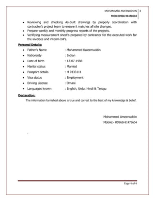 MOHAMMED AMEENUDDIN
MOB:00968-91478604
4
Page 4 of 4
 Reviewing and checking As-Built drawings by properly coordination with
contractor's project team to ensure it matches all site changes.
 Prepare weekly and monthly progress reports of the projects.
 Verifiying measurement sheet's prepared by contractor for the executed work for
the invoices and interim bill’s.
Personal Details:
 Father’s Name : Mohammed Kaleemuddin
 Nationality : Indian
 Date of birth : 12-07-1988
 Marital status : Married
 Passport details : H 9433111
 Visa status : Employment
 Driving License : Omani
 Languages known : English, Urdu, Hindi & Telugu
Declaration:
The information furnished above is true and correct to the best of my knowledge & belief.
Mohammed Ameenuddin
Mobile:- 00968-91478604
.
 