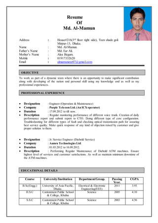 Resume
Of
Md. Al-Mamun
Address : House#216(3rd floor right side), Teen shade goli
Mirpur-13, Dhaka.
Name : Md. Al-Mamun.
Father’s Name : Md. Ear Ali.
Mother’s Name : Alea Begum.
Mobile : 01917332620
Email : almamuneee07@gmail.com
To work as part of a dynamic team where there is an opportunity to make significant contribution
along with developing of the nation and personal skill using my knowledge and as well as my
professional experiences.
 Designation : Engineer (Operation & Maintenance)
 Company : Purple Telecom Ltd. (An ICXoperator)
 Duration : 17.09.2012 to till now.
 Description : Regular monitoring performance of different voice trunk. Creation of daily
performance report and submit report to CTO. Doing different type of core configuration.
Troubleshooting for different types of fault and checking optical transmission path for assuring
best service quality. Make quick response of any kind of objection raised by customer and give
proper solution to them.
 Designation : Jr. Service Engineer (Diebold Service)
 Company : Aamra Technologies Ltd.
 Duration : 01.03.2012 to 16.09.2012.
 Description : Performing Regular Maintenance of Diebold ATM machines. Ensure
highest level of services and customer satisfactions. As well as maintain minimum downtime of
the ATM machines.
Course University/Institution Department/Group. Passing
Year.
CGPA
B.Sc(Engg.) University of Asia Pacific,
Dhaka.
Electrical & Electronic
Engineering(EEE)
2011 3.93
H.S.C Cantonment Public School
& College, Khulna
Science 2005 4.10
S.S.C Cantonment Public School
& College, Khulna
Science 2003 4.56
OBJECTIVE
EDUCATIONAL DETAILS
PROFESSIONAL EXPERIENCE
 