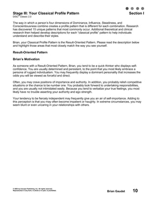 © 2003 by Inscape Publishing, Inc. All rights reserved.
Reproduction in any form, in whole or in part, is prohibited.
Brian Gaudet 10
Stage III: Your Classical Profile Pattern Section I
DiSC
®
Classic 2.0
The way in which a person’s four dimensions of Dominance, Influence, Steadiness, and
Conscientiousness combine creates a profile pattern that is different for each combination. Research
has discovered 15 unique patterns that most commonly occur. Additional theoretical and clinical
research then helped develop descriptions for each “classical profile” pattern to help individuals
understand and describe their styles.
Brian, your Classical Profile Pattern is the Result-Oriented Pattern. Please read the description below
and highlight those areas that most closely match the way you see yourself.
Result-Oriented Pattern
Brian’s Motivation
As someone with a Result-Oriented Pattern, Brian, you tend to be a quick thinker who displays self-
confidence. You are usually determined and persistent, to the point that you most likely embrace a
persona of rugged individualism. You may frequently display a dominant personality that increases the
odds you will be viewed as forceful and direct.
Often, you may crave positions of importance and authority. In addition, you probably relish competitive
situations or the chance to be number one. You probably look forward to undertaking responsibilities,
and you are usually not intimidated easily. Because you tend to verbalize your true feelings, you most
likely have no trouble asserting your authority and ego strength.
Your tendency to be fiercely independent may frequently give you an air of self-importance. Adding to
this perception is that you may often become impatient or haughty. In extreme circumstances, you may
seem blunt or even uncaring in your relationships with others.
 