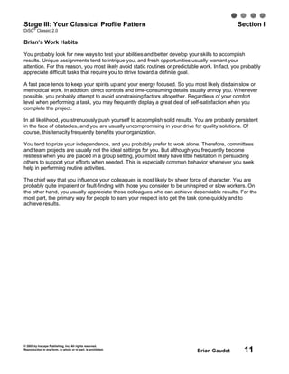 © 2003 by Inscape Publishing, Inc. All rights reserved.
Reproduction in any form, in whole or in part, is prohibited.
Brian Gaudet 11
Stage III: Your Classical Profile Pattern Section I
DiSC
®
Classic 2.0
Brian’s Work Habits
You probably look for new ways to test your abilities and better develop your skills to accomplish
results. Unique assignments tend to intrigue you, and fresh opportunities usually warrant your
attention. For this reason, you most likely avoid static routines or predictable work. In fact, you probably
appreciate difficult tasks that require you to strive toward a definite goal.
A fast pace tends to keep your spirits up and your energy focused. So you most likely disdain slow or
methodical work. In addition, direct controls and time-consuming details usually annoy you. Whenever
possible, you probably attempt to avoid constraining factors altogether. Regardless of your comfort
level when performing a task, you may frequently display a great deal of self-satisfaction when you
complete the project.
In all likelihood, you strenuously push yourself to accomplish solid results. You are probably persistent
in the face of obstacles, and you are usually uncompromising in your drive for quality solutions. Of
course, this tenacity frequently benefits your organization.
You tend to prize your independence, and you probably prefer to work alone. Therefore, committees
and team projects are usually not the ideal settings for you. But although you frequently become
restless when you are placed in a group setting, you most likely have little hesitation in persuading
others to support your efforts when needed. This is especially common behavior whenever you seek
help in performing routine activities.
The chief way that you influence your colleagues is most likely by sheer force of character. You are
probably quite impatient or fault-finding with those you consider to be uninspired or slow workers. On
the other hand, you usually appreciate those colleagues who can achieve dependable results. For the
most part, the primary way for people to earn your respect is to get the task done quickly and to
achieve results.
 