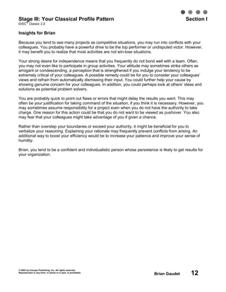 © 2003 by Inscape Publishing, Inc. All rights reserved.
Reproduction in any form, in whole or in part, is prohibited.
Brian Gaudet 12
Stage III: Your Classical Profile Pattern Section I
DiSC
®
Classic 2.0
Insights for Brian
Because you tend to see many projects as competitive situations, you may run into conflicts with your
colleagues. You probably have a powerful drive to be the top performer or undisputed victor. However,
it may benefit you to realize that most activities are not win-lose situations.
Your strong desire for independence means that you frequently do not bond well with a team. Often,
you may not even like to participate in group activities. Your attitude may sometimes strike others as
arrogant or condescending, a perception that is strengthened if you indulge your tendency to be
extremely critical of your colleagues. A possible remedy could be for you to consider your colleagues’
views and refrain from automatically dismissing their input. You could further help your cause by
showing genuine concern for your colleagues. In addition, you could perhaps look at others’ ideas and
solutions as potential problem solvers.
You are probably quick to point out flaws or errors that might delay the results you want. This may
often be your justification for taking command of the situation, if you think it is necessary. However, you
may sometimes assume responsibility for a project even when you do not have the authority to take
charge. One reason for this action could be that you do not want to be viewed as pushover. You also
may fear that your colleagues might take advantage of you if given a chance.
Rather than overstep your boundaries or exceed your authority, it might be beneficial for you to
verbalize your reasoning. Explaining your rationale may frequently prevent conflicts from arising. An
additional way to boost your efficiency would be to increase your patience and improve your sense of
humility.
Brian, you tend to be a confident and individualistic person whose persistence is likely to get results for
your organization.
 