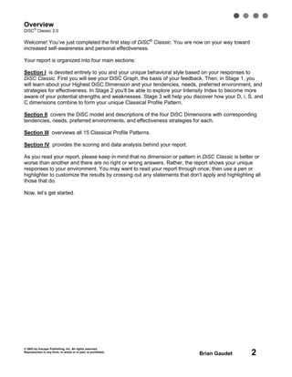 © 2003 by Inscape Publishing, Inc. All rights reserved.
Reproduction in any form, in whole or in part, is prohibited.
Brian Gaudet 2
Overview
DiSC
®
Classic 2.0
Welcome! You’ve just completed the first step of DiSC®
Classic. You are now on your way toward
increased self-awareness and personal effectiveness.
Your report is organized into four main sections:
Section I is devoted entirely to you and your unique behavioral style based on your responses to
DiSC Classic. First you will see your DiSC Graph, the basis of your feedback. Then, in Stage 1, you
will learn about your Highest DiSC Dimension and your tendencies, needs, preferred environment, and
strategies for effectiveness. In Stage 2 you’ll be able to explore your Intensity Index to become more
aware of your potential strengths and weaknesses. Stage 3 will help you discover how your D, i, S, and
C dimensions combine to form your unique Classical Profile Pattern.
Section II covers the DiSC model and descriptions of the four DiSC Dimensions with corresponding
tendencies, needs, preferred environments, and effectiveness strategies for each.
Section III overviews all 15 Classical Profile Patterns.
Section IV provides the scoring and data analysis behind your report.
As you read your report, please keep in mind that no dimension or pattern in DiSC Classic is better or
worse than another and there are no right or wrong answers. Rather, the report shows your unique
responses to your environment. You may want to read your report through once, then use a pen or
highlighter to customize the results by crossing out any statements that don’t apply and highlighting all
those that do.
Now, let’s get started.
 