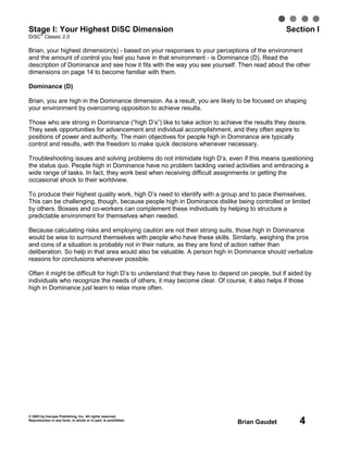 © 2003 by Inscape Publishing, Inc. All rights reserved.
Reproduction in any form, in whole or in part, is prohibited.
Brian Gaudet 4
Stage I: Your Highest DiSC Dimension Section I
DiSC
®
Classic 2.0
Brian, your highest dimension(s) - based on your responses to your perceptions of the environment
and the amount of control you feel you have in that environment - is Dominance (D). Read the
description of Dominance and see how it fits with the way you see yourself. Then read about the other
dimensions on page 14 to become familiar with them.
Dominance (D)
Brian, you are high in the Dominance dimension. As a result, you are likely to be focused on shaping
your environment by overcoming opposition to achieve results.
Those who are strong in Dominance (“high D’s”) like to take action to achieve the results they desire.
They seek opportunities for advancement and individual accomplishment, and they often aspire to
positions of power and authority. The main objectives for people high in Dominance are typically
control and results, with the freedom to make quick decisions whenever necessary.
Troubleshooting issues and solving problems do not intimidate high D’s, even if this means questioning
the status quo. People high in Dominance have no problem tackling varied activities and embracing a
wide range of tasks. In fact, they work best when receiving difficult assignments or getting the
occasional shock to their worldview.
To produce their highest quality work, high D’s need to identify with a group and to pace themselves.
This can be challenging, though, because people high in Dominance dislike being controlled or limited
by others. Bosses and co-workers can complement these individuals by helping to structure a
predictable environment for themselves when needed.
Because calculating risks and employing caution are not their strong suits, those high in Dominance
would be wise to surround themselves with people who have these skills. Similarly, weighing the pros
and cons of a situation is probably not in their nature, as they are fond of action rather than
deliberation. So help in that area would also be valuable. A person high in Dominance should verbalize
reasons for conclusions whenever possible.
Often it might be difficult for high D’s to understand that they have to depend on people, but if aided by
individuals who recognize the needs of others, it may become clear. Of course, it also helps if those
high in Dominance just learn to relax more often.
 