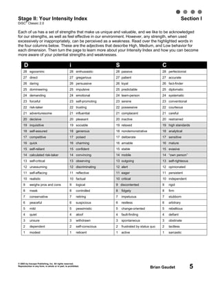 © 2003 by Inscape Publishing, Inc. All rights reserved.
Reproduction in any form, in whole or in part, is prohibited.
Brian Gaudet 5
Stage II: Your Intensity Index Section I
DiSC
®
Classic 2.0
Each of us has a set of strengths that make us unique and valuable, and we like to be acknowledged
for our strengths, as well as feel effective in our environment. However, any strength, when used
excessively or inappropriately, can be perceived as a weakness. Read over the highlighted words in
the four columns below. These are the adjectives that describe High, Medium, and Low behavior for
each dimension. Then turn the page to learn more about your Intensity Index and how you can become
more aware of your potential strengths and weaknesses.
D i S C
28 egocentric 28 enthusiastic 28 passive 28 perfectionist
27 direct 27 gregarious 27 patient 27 accurate
26 daring 26 persuasive 26 loyal 26 fact-finder
25 domineering 25 impulsive 25 predictable 25 diplomatic
24 demanding 24 emotional 24 team-person 24 systematic
23 forceful 23 self-promoting 23 serene 23 conventional
22 risk-taker 22 trusting 22 possessive 22 courteous
21 adventuresome 21 influential 21 complacent 21 careful
20 decisive 20 pleasant 20 inactive 20 restrained
19 inquisitive 19 sociable 19 relaxed 19 high standards
18 self-assured 18 generous 18 nondemonstrative 18 analytical
17 competitive 17 poised 17 deliberate 17 sensitive
16 quick 16 charming 16 amiable 16 mature
15 self-reliant 15 confident 15 stable 15 evasive
14 calculated risk-taker 14 convincing 14 mobile 14 “own person”
13 self-critical 13 observing 13 outgoing 13 self-righteous
12 unassuming 12 discriminating 12 alert 12 opinionated
11 self-effacing 11 reflective 11 eager 11 persistent
10 realistic 10 factual 10 critical 10 independent
9 weighs pros and cons 9 logical 9 discontented 9 rigid
8 meek 8 controlled 8 fidgety 8 firm
7 conservative 7 retiring 7 impetuous 7 stubborn
6 peaceful 6 suspicious 6 restless 6 arbitrary
5 mild 5 pessimistic 5 change-oriented 5 rebellious
4 quiet 4 aloof 4 fault-finding 4 defiant
3 unsure 3 withdrawn 3 spontaneous 3 obstinate
2 dependent 2 self-conscious 2 frustrated by status quo 2 tactless
1 modest 1 reticent 1 active 1 sarcastic
 